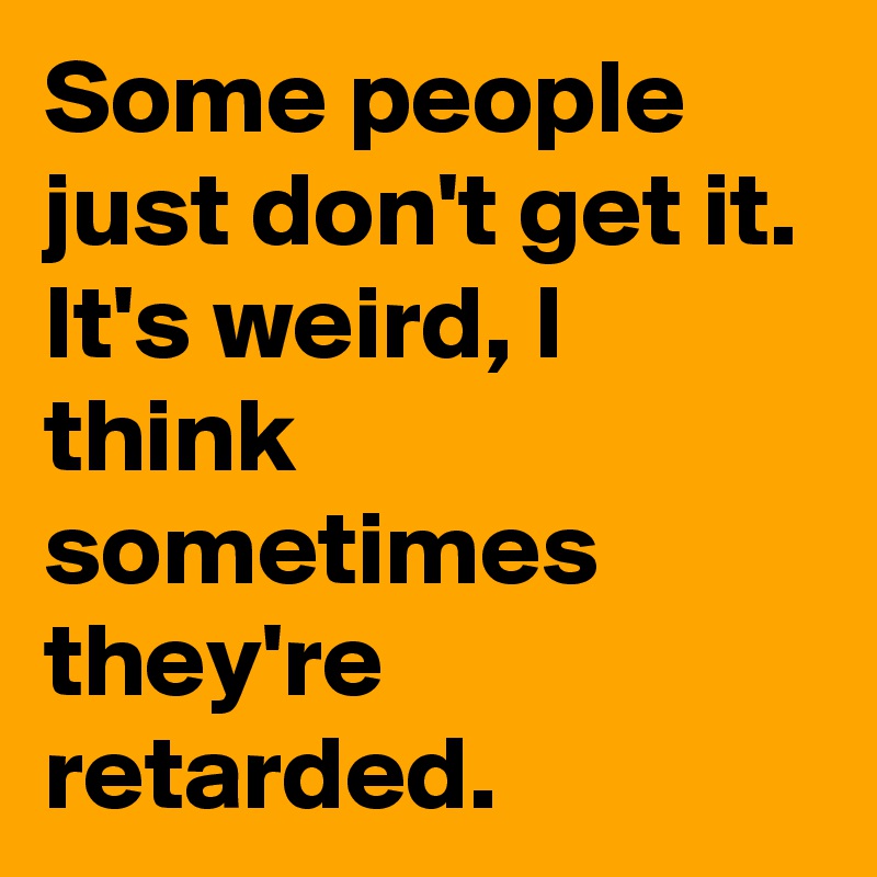 Some people just don't get it. It's weird, I think sometimes they're retarded. 