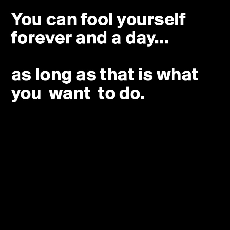 You can fool yourself forever and a day...

as long as that is what you  want  to do.





