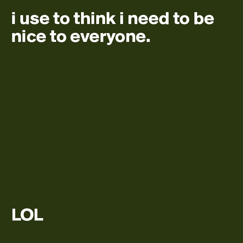 i use to think i need to be nice to everyone. 









LOL