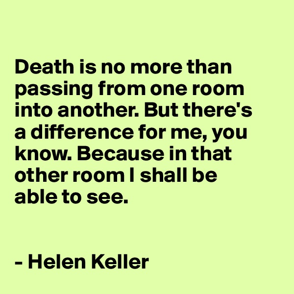 

Death is no more than passing from one room into another. But there's 
a difference for me, you know. Because in that other room I shall be 
able to see. 


- Helen Keller