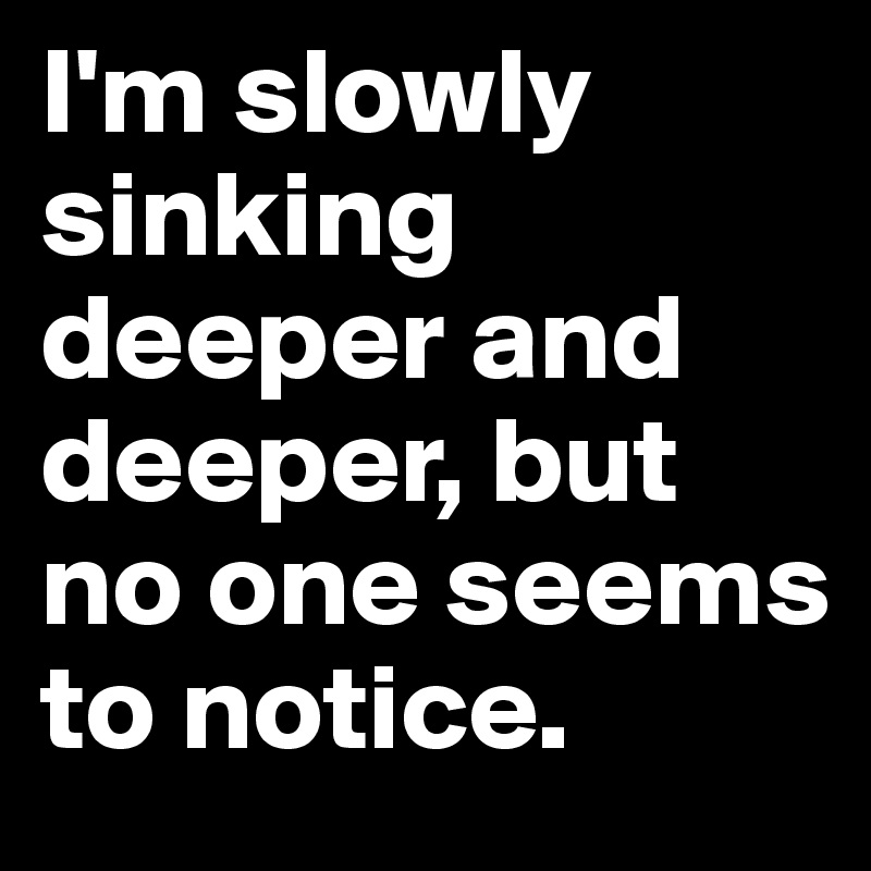 I'm slowly sinking deeper and deeper, but no one seems to notice.