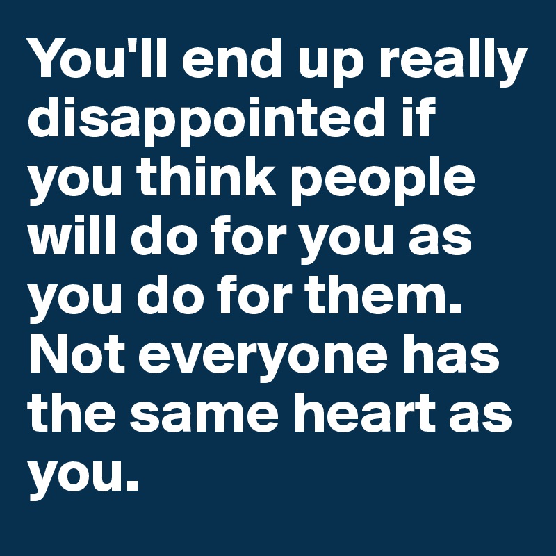 You'll end up really disappointed if you think people will do for you as you do for them. Not everyone has the same heart as you.