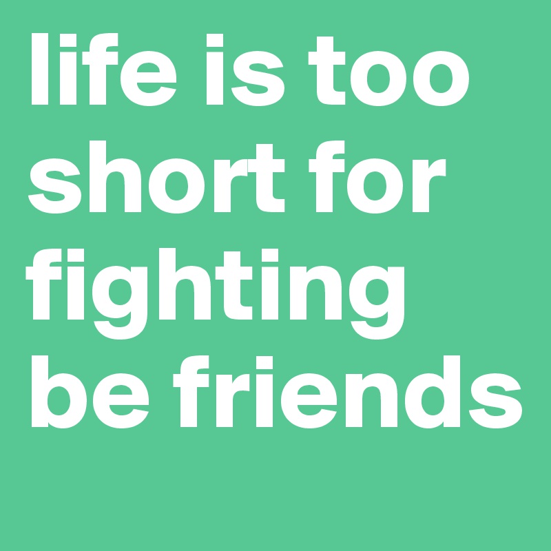 life is too short for fighting be friends