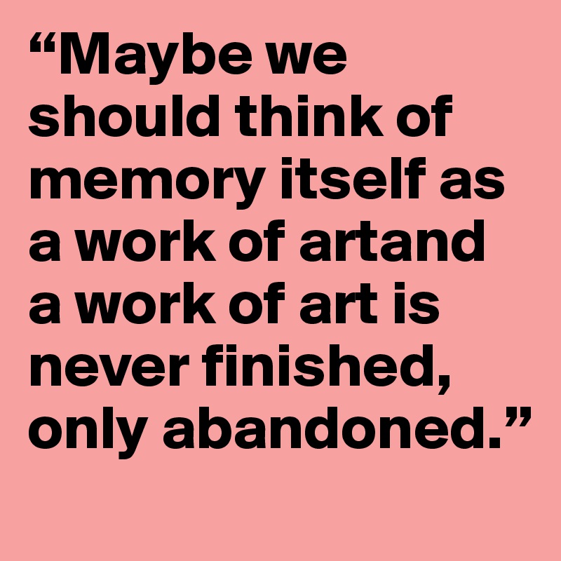 “Maybe we should think of memory itself as a work of artand a work of art is never finished, only abandoned.”