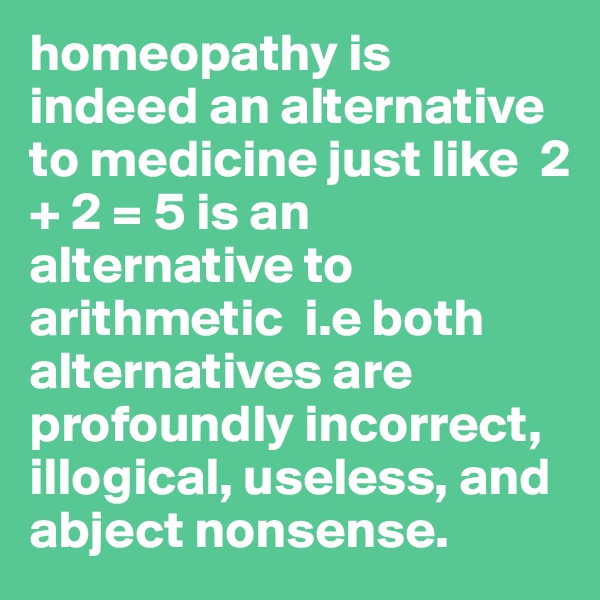 homeopathy is indeed an alternative to medicine just like  2 + 2 = 5 is an alternative to arithmetic  i.e both alternatives are profoundly incorrect, illogical, useless, and abject nonsense.