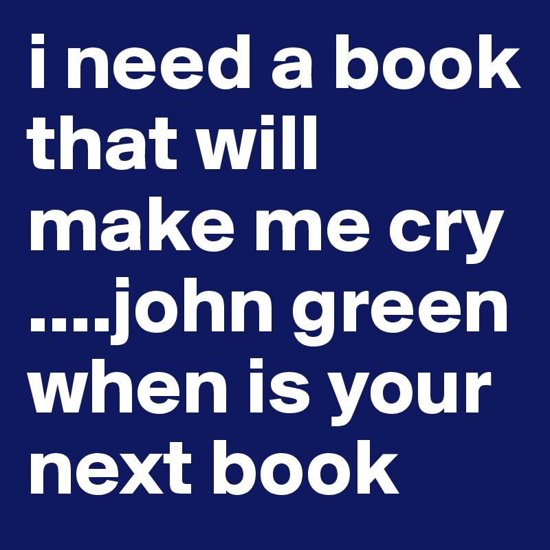 i need a book that will make me cry 
....john green when is your next book