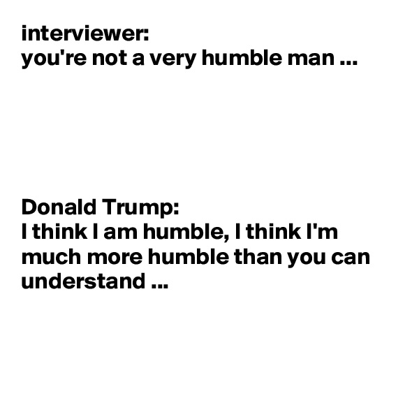 interviewer: 
you're not a very humble man ...





Donald Trump: 
I think I am humble, I think I'm much more humble than you can understand ...



