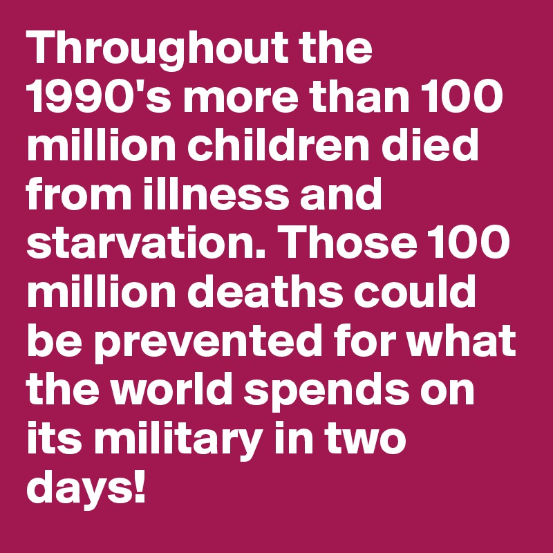 Throughout the 1990's more than 100 million children died from illness and starvation. Those 100 million deaths could be prevented for what the world spends on its military in two days!