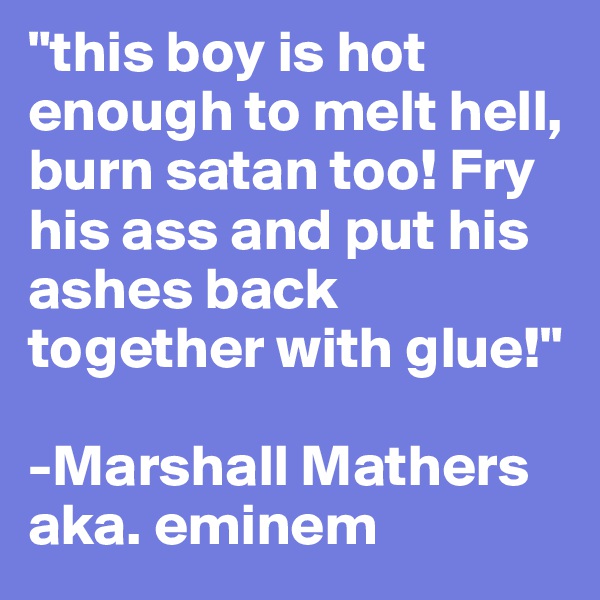 "this boy is hot enough to melt hell, burn satan too! Fry his ass and put his ashes back together with glue!"

-Marshall Mathers aka. eminem
