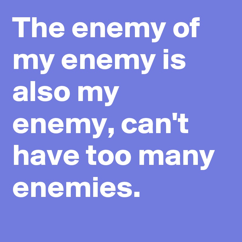 The enemy of my enemy is also my enemy, can't have too many enemies.