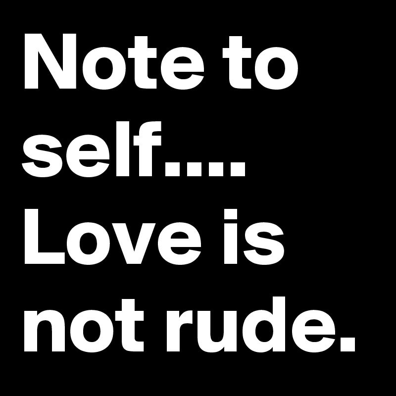 Note to self.... Love is not rude. 