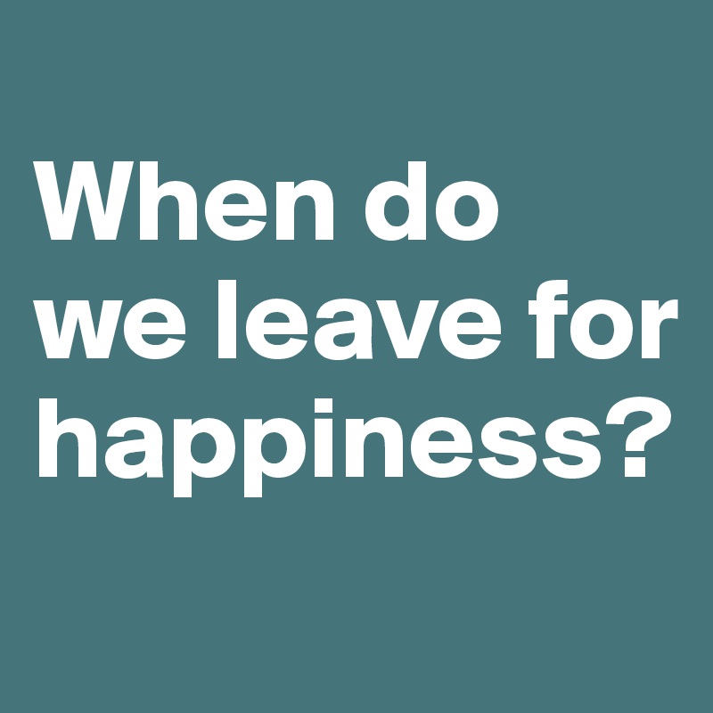 
When do we leave for happiness?
