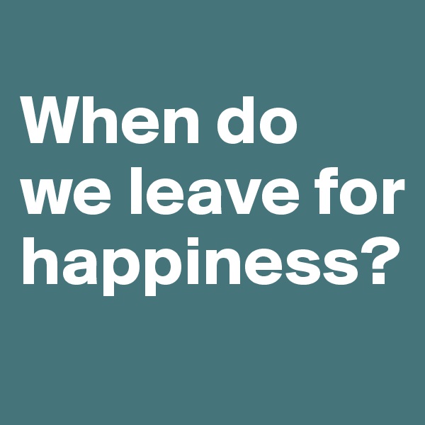 
When do we leave for happiness?
