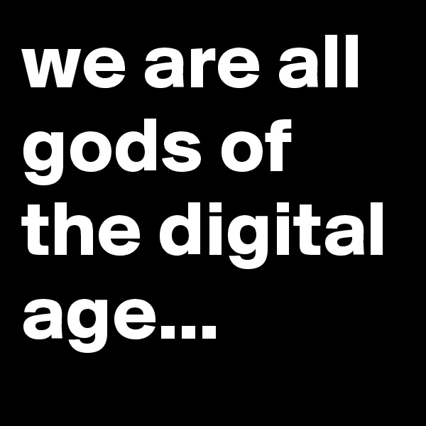 we are all gods of the digital age...