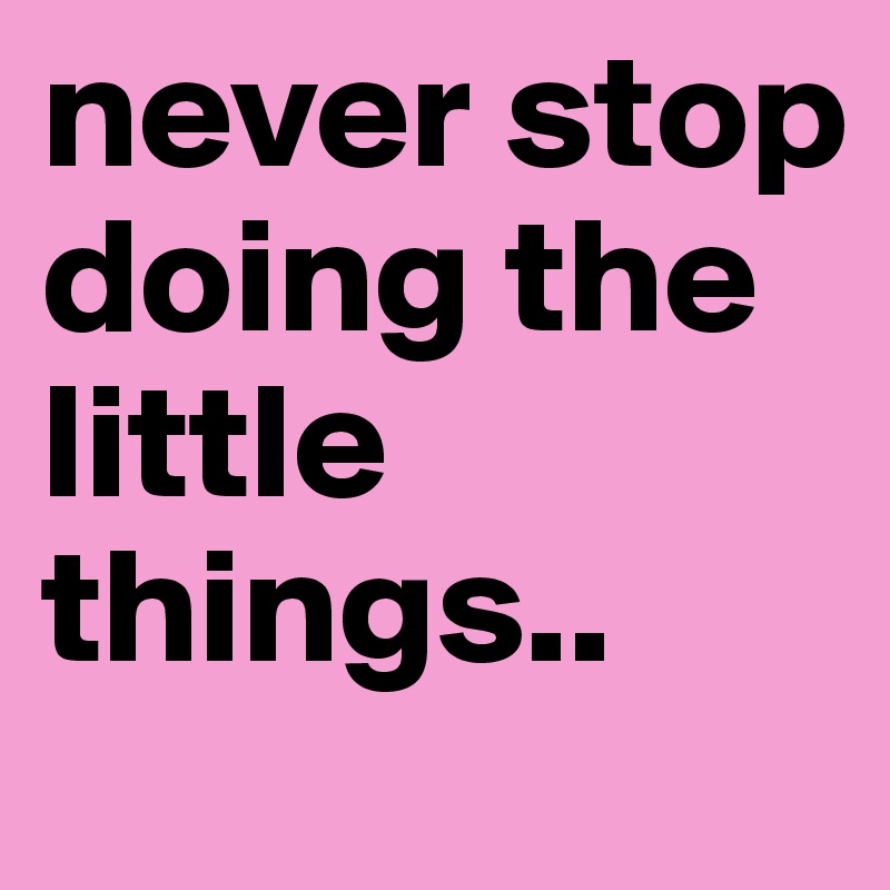 never stop doing the little things..