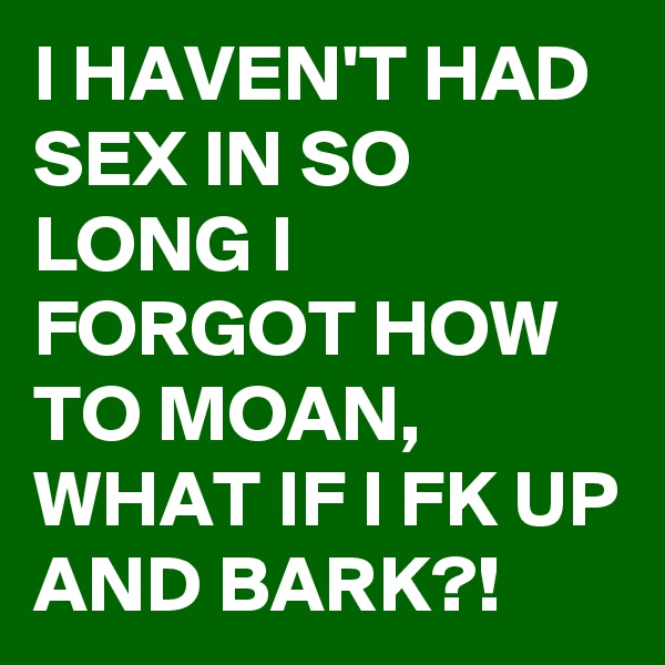 I HAVEN'T HAD SEX IN SO LONG I FORGOT HOW TO MOAN,
WHAT IF I FK UP AND BARK?!