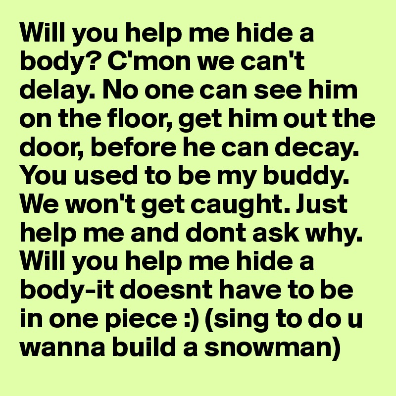 Will you help me hide a body? C'mon we can't delay. No one can see him on the floor, get him out the door, before he can decay. You used to be my buddy. We won't get caught. Just help me and dont ask why. Will you help me hide a body-it doesnt have to be in one piece :) (sing to do u wanna build a snowman)