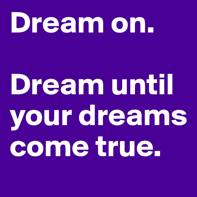 Dream on. 

Dream until your dreams come true. 