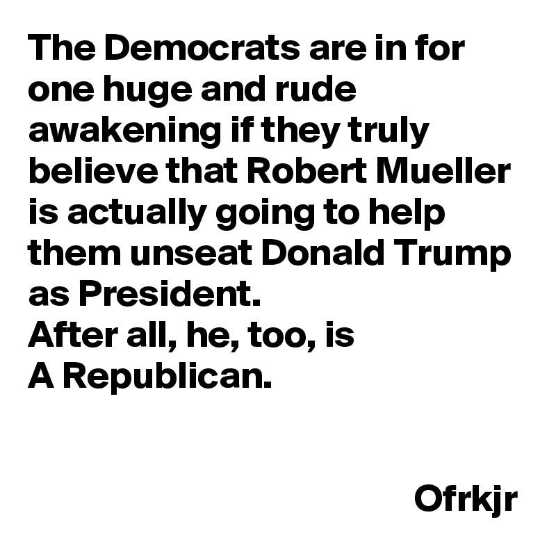 The Democrats are in for one huge and rude awakening if they truly believe that Robert Mueller 
is actually going to help them unseat Donald Trump as President.
After all, he, too, is 
A Republican.
                                                                                                                                                                                  Ofrkjr