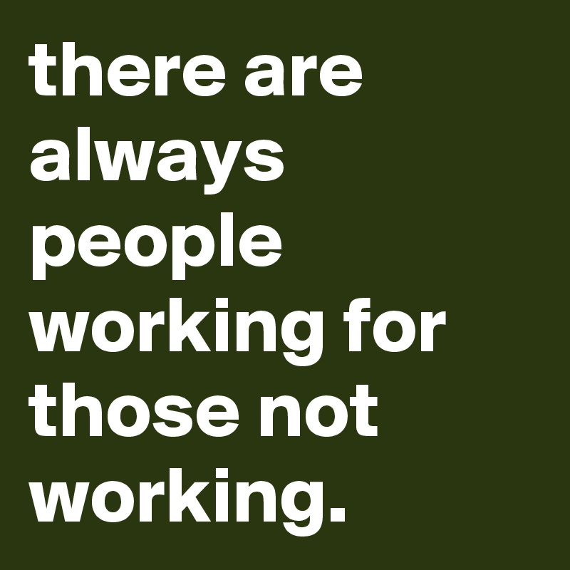 there are always people working for those not working.