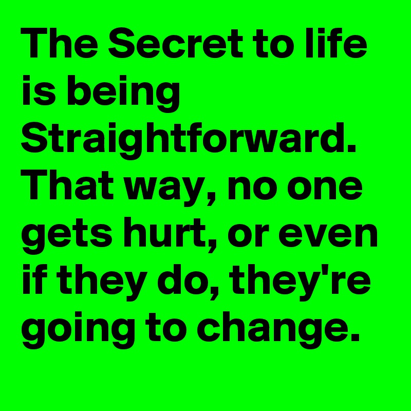 The Secret to life is being Straightforward. That way, no one gets hurt, or even if they do, they're going to change.