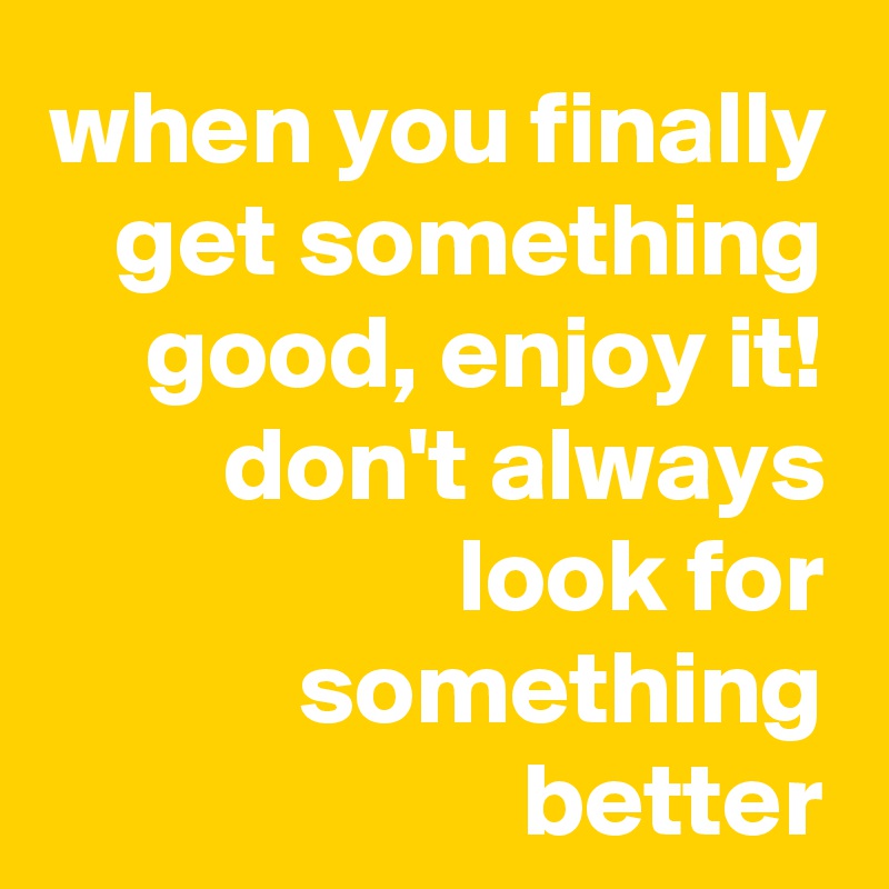 when you finally get something good, enjoy it!
don't always look for something better