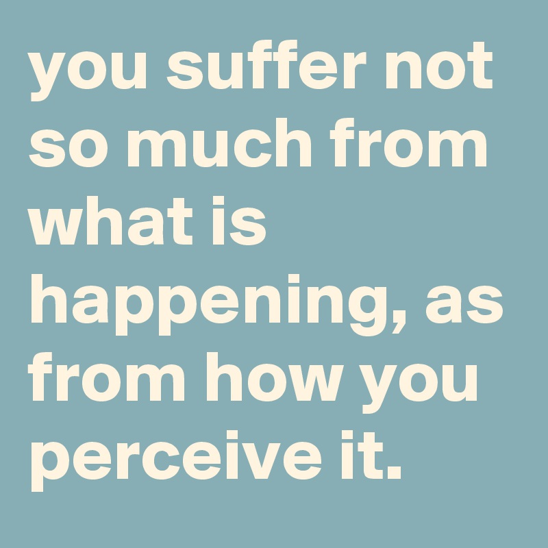 you suffer not so much from what is happening, as from how you perceive ...