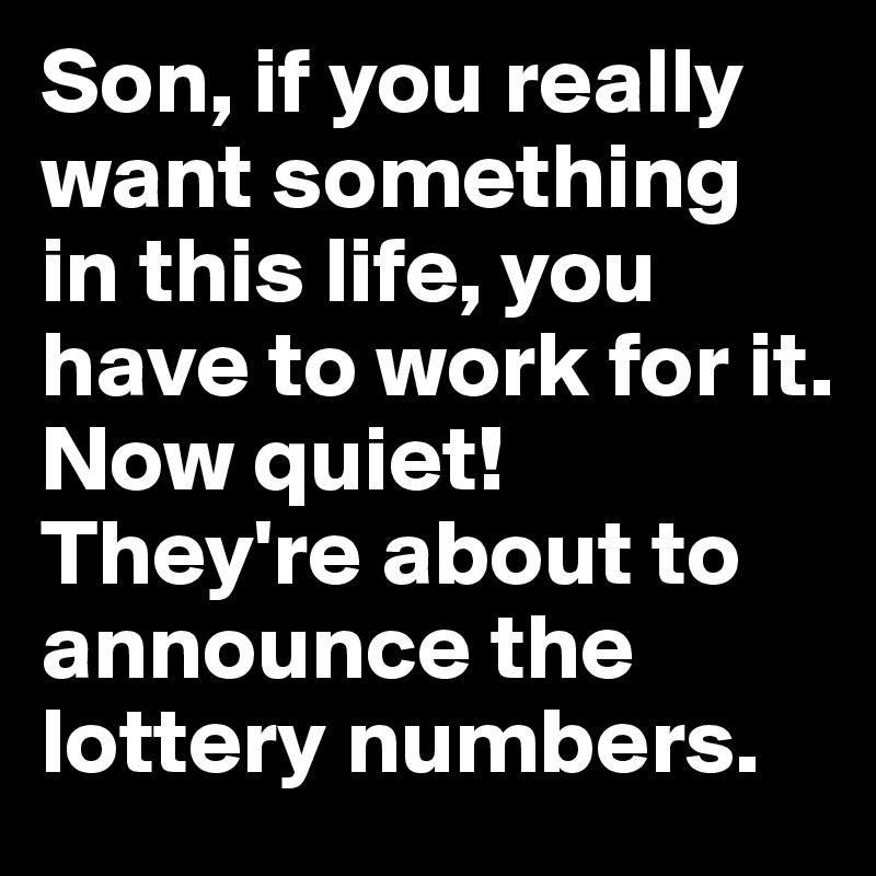 Son, if you really want something in this life, you have to work for it. 
Now quiet! They're about to announce the lottery numbers.