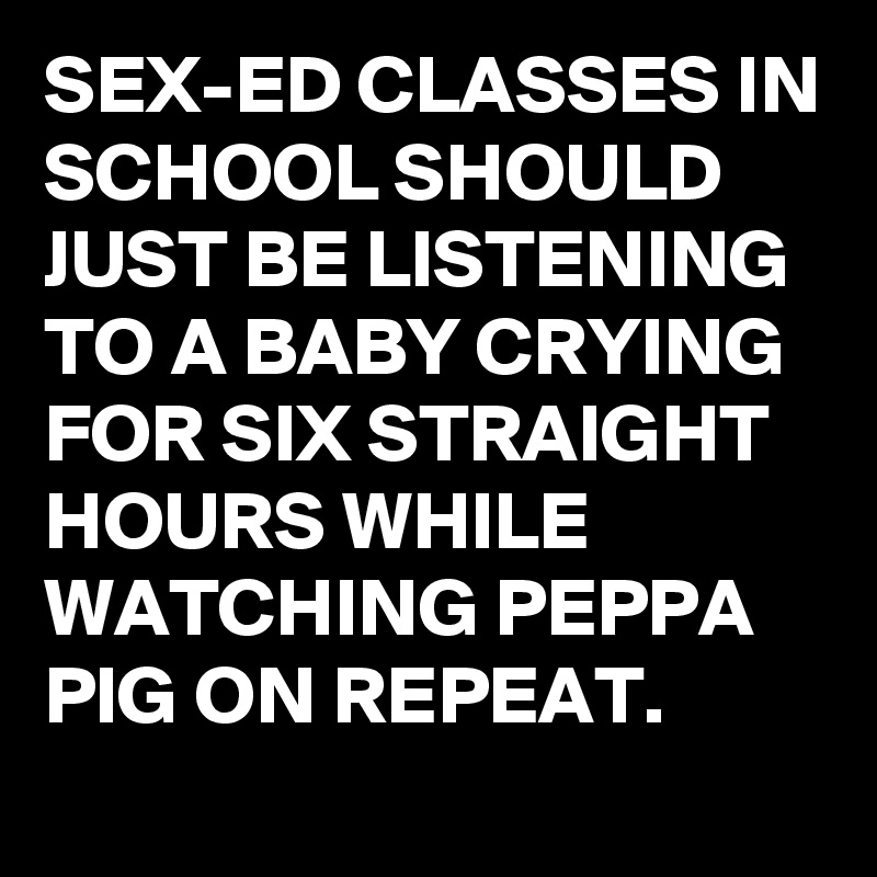 SEX-ED CLASSES IN SCHOOL SHOULD JUST BE LISTENING TO A BABY CRYING FOR SIX STRAIGHT HOURS WHILE WATCHING PEPPA PIG ON REPEAT.