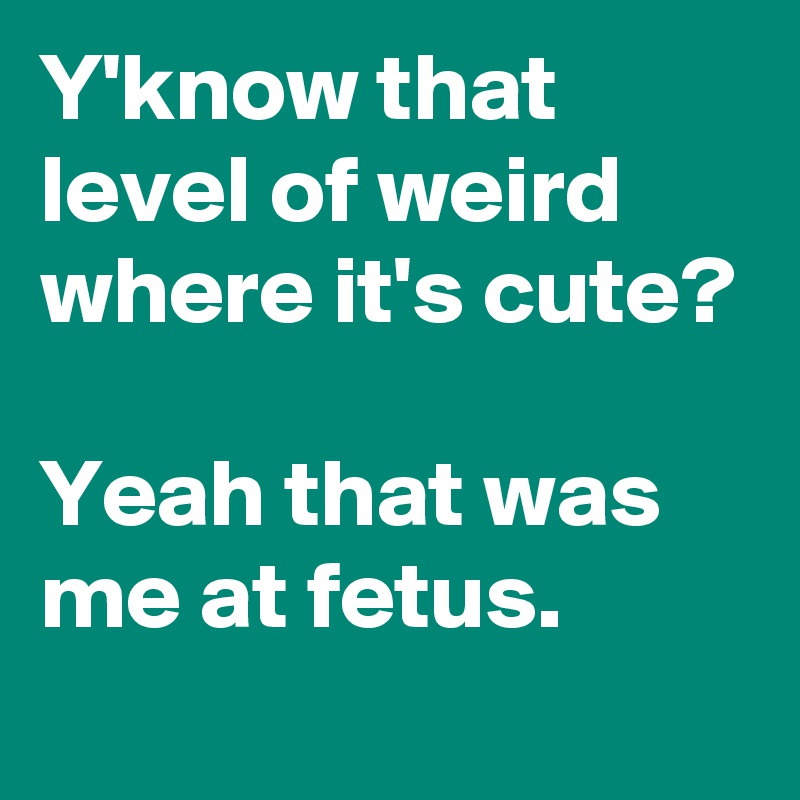 Y'know that level of weird where it's cute?

Yeah that was me at fetus.