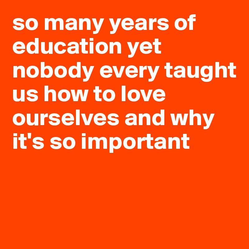 so many years of education yet nobody every taught us how to love ourselves and why it's so important 


