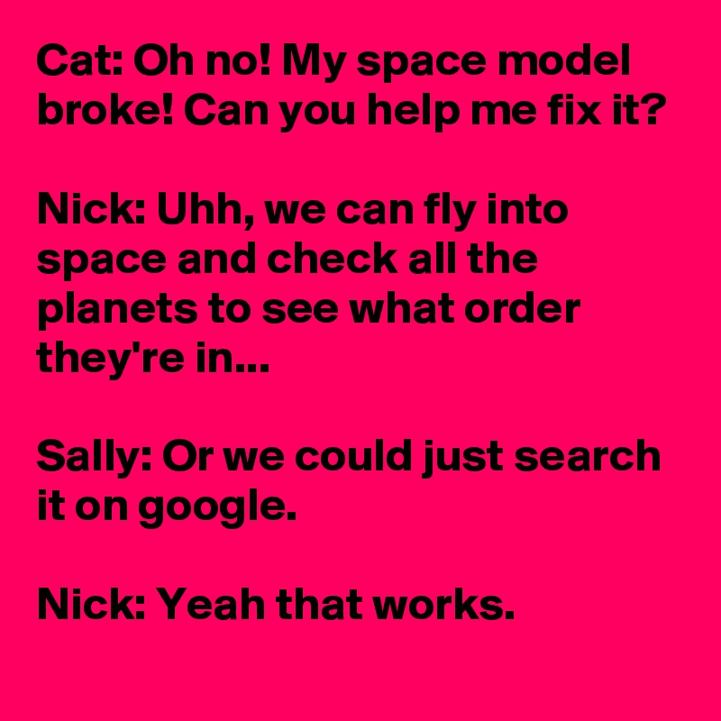 Cat: Oh no! My space model broke! Can you help me fix it?

Nick: Uhh, we can fly into space and check all the planets to see what order they're in...

Sally: Or we could just search it on google.

Nick: Yeah that works.