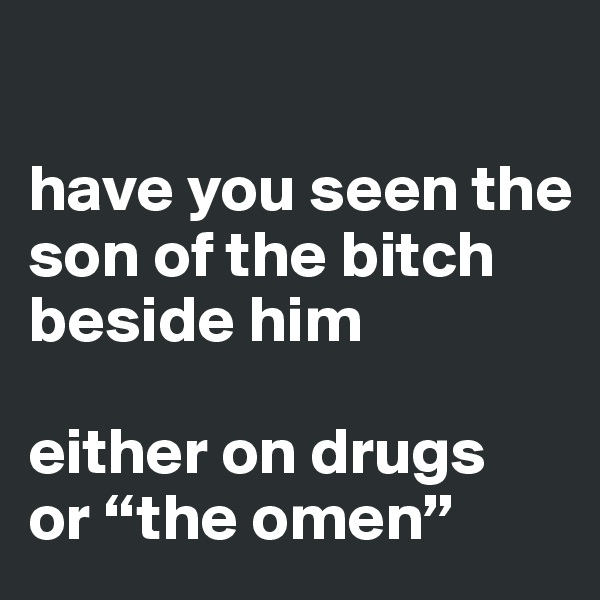 

have you seen the 
son of the bitch beside him

either on drugs 
or “the omen” 