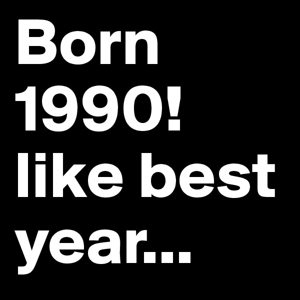 Born 1990!
like best year...