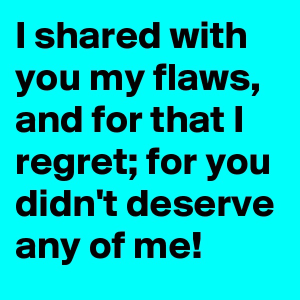 I shared with you my flaws,  and for that I regret; for you didn't deserve any of me!