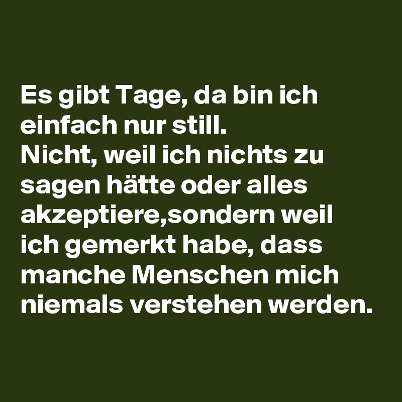 

Es gibt Tage, da bin ich einfach nur still. 
Nicht, weil ich nichts zu sagen hätte oder alles akzeptiere,sondern weil ich gemerkt habe, dass manche Menschen mich niemals verstehen werden. 
