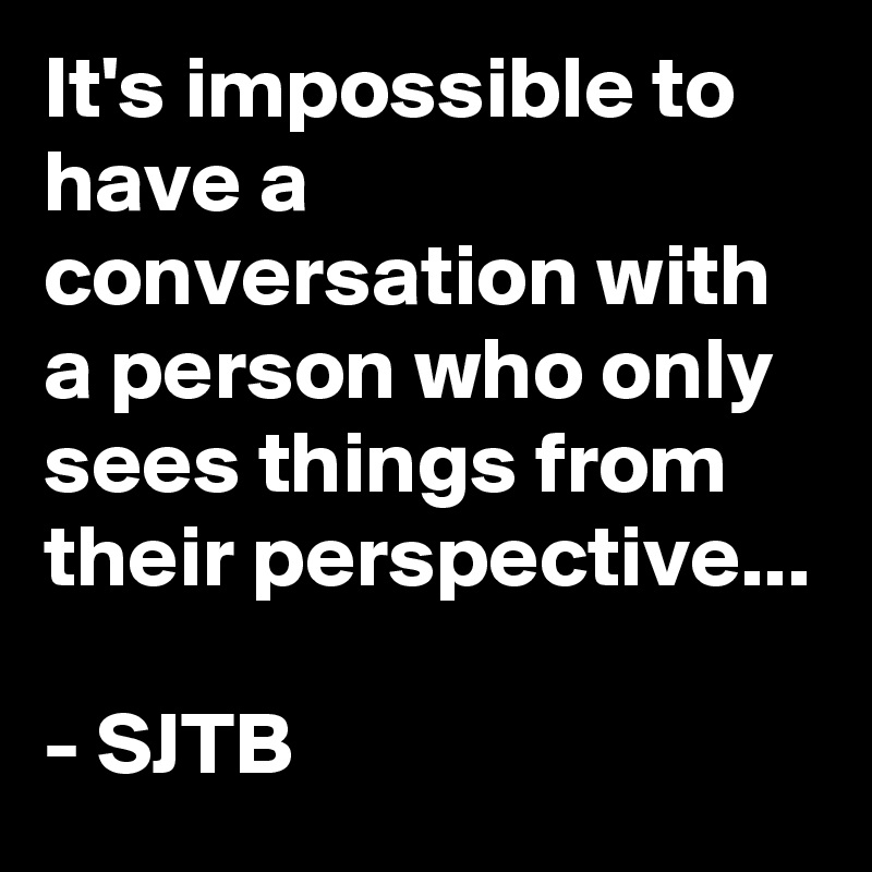 It's impossible to have a conversation with a person who only sees things from their perspective...

- SJTB