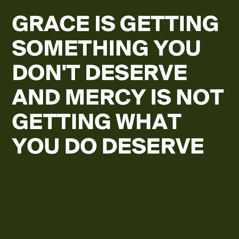 GRACE IS GETTING SOMETHING YOU DON'T DESERVE AND MERCY IS NOT GETTING WHAT YOU DO DESERVE 

