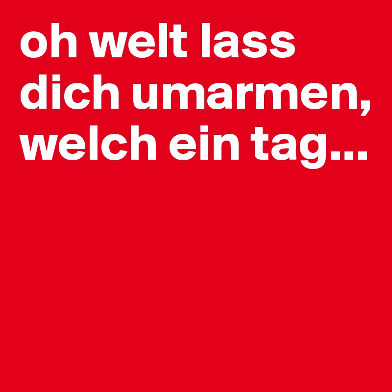 oh welt lass dich umarmen, welch ein tag...


