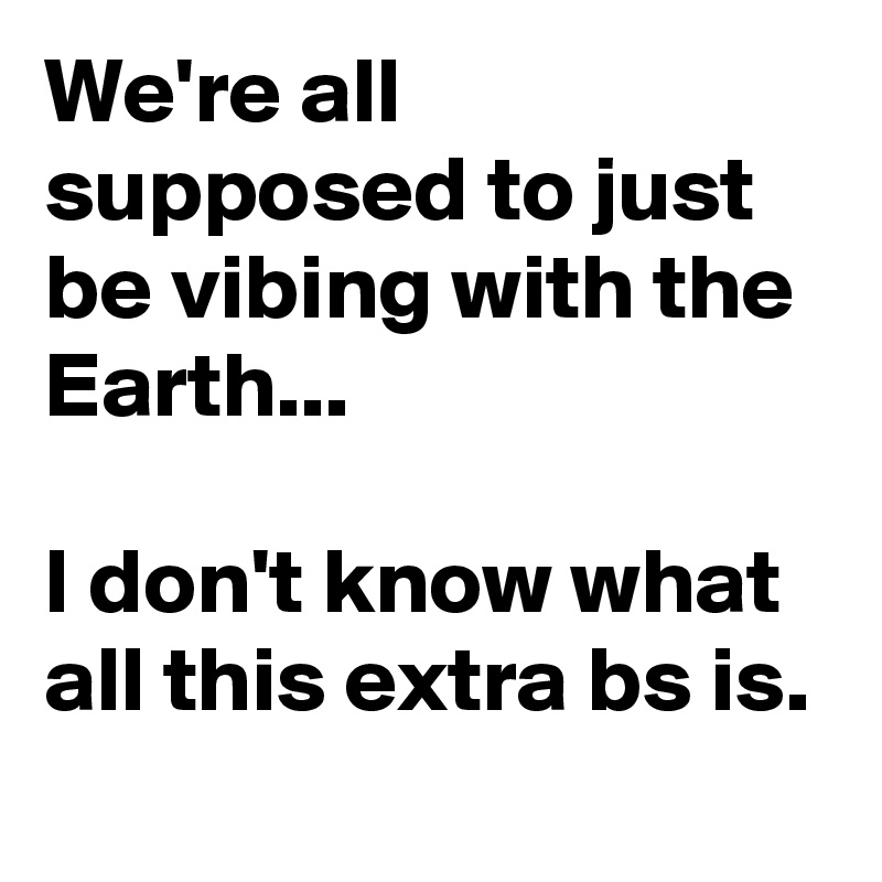 We're all supposed to just be vibing with the Earth... 

I don't know what all this extra bs is.