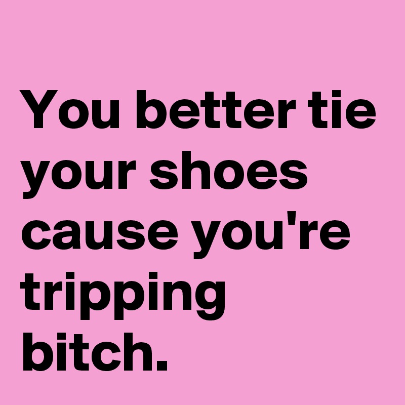 
You better tie your shoes cause you're tripping bitch.