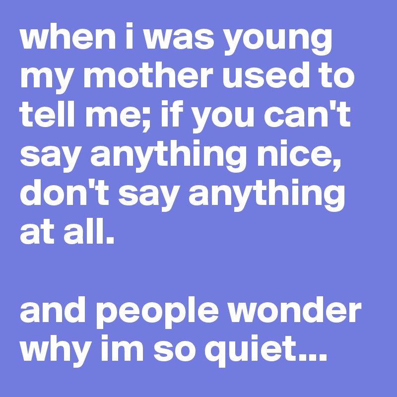 when i was young my mother used to tell me; if you can't say anything nice, don't say anything at all. 

and people wonder why im so quiet...