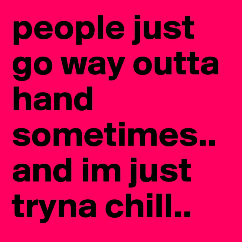people just go way outta hand sometimes.. and im just tryna chill.. 