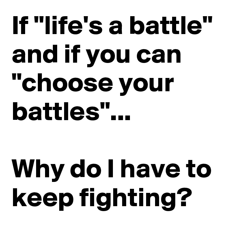 If "life's a battle" and if you can "choose your battles"...

Why do I have to keep fighting?