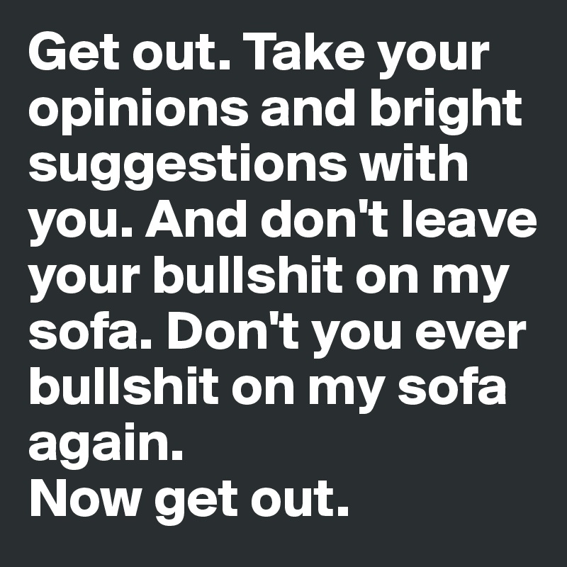 Get out. Take your opinions and bright suggestions with you. And don't leave your bullshit on my sofa. Don't you ever bullshit on my sofa again. 
Now get out. 