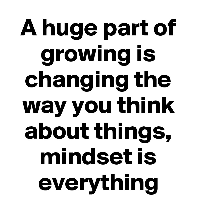 A huge part of growing is changing the way you think about things, mindset is everything