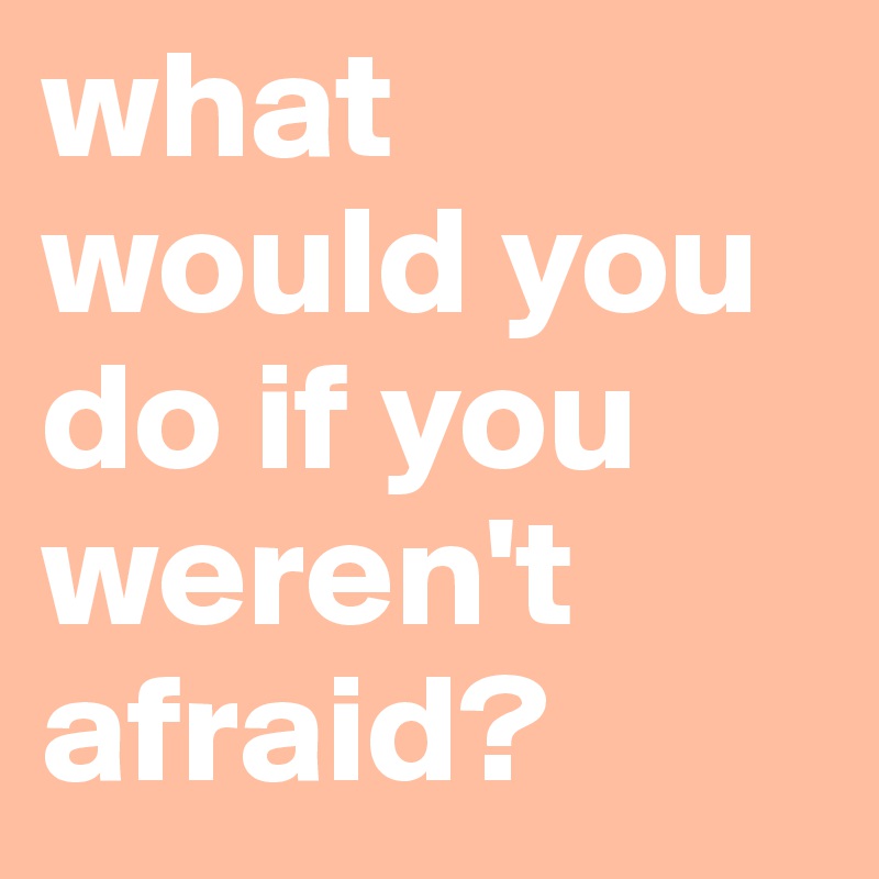 what would you do if you weren't afraid?