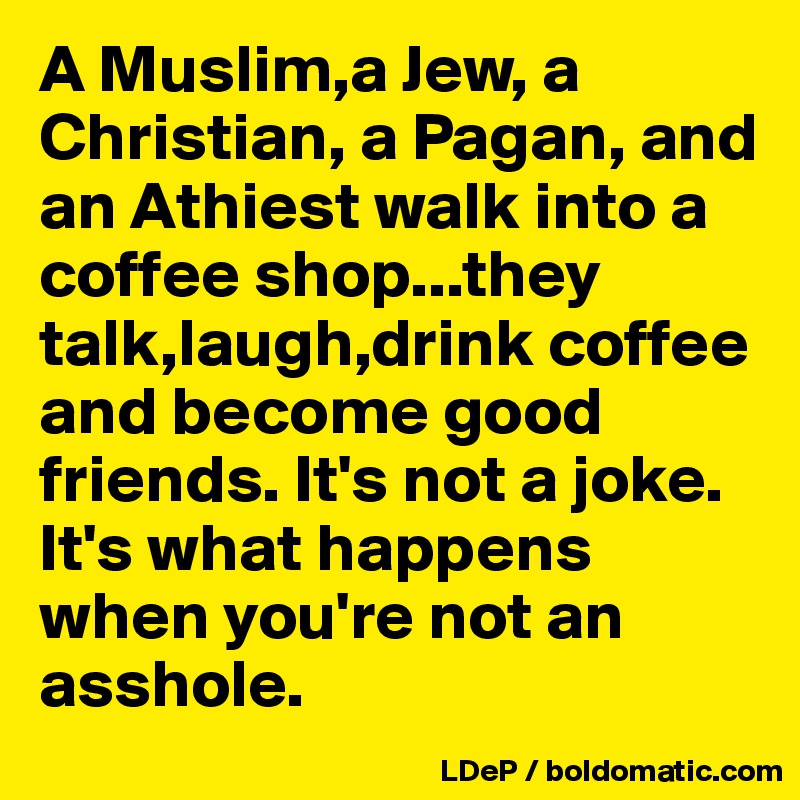 A Muslim,a Jew, a Christian, a Pagan, and an Athiest walk into a coffee shop...they talk,laugh,drink coffee and become good friends. It's not a joke. It's what happens when you're not an asshole. 