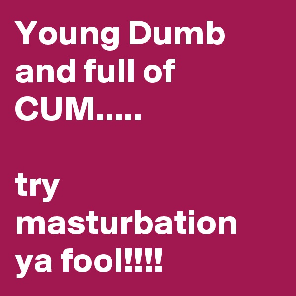 Young Dumb and full of CUM.....

try masturbation ya fool!!!! 