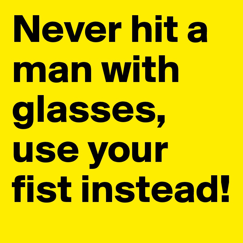 Never hit a man with glasses, use your fist instead!